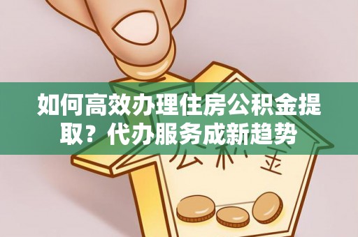 新华如何高效办理住房公积金提取？代办服务成新趋势