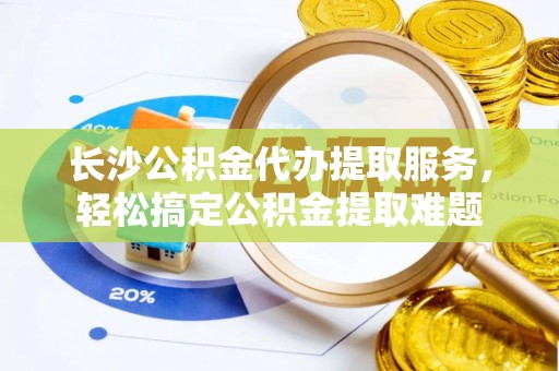 新华长沙公积金代办提取服务，轻松搞定公积金提取难题