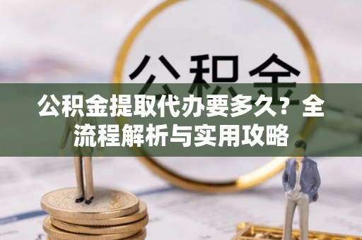 新华公积金提取代办要多久？全流程解析与实用攻略