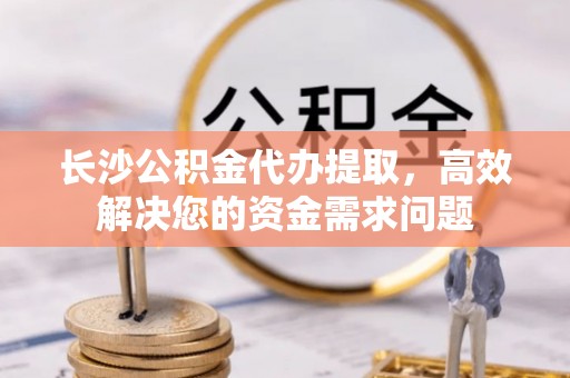新华长沙公积金代办提取，高效解决您的资金需求问题