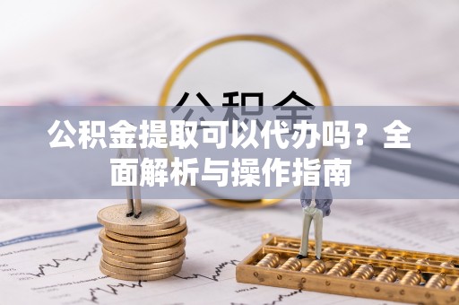 新华公积金提取可以代办吗？全面解析与操作指南
