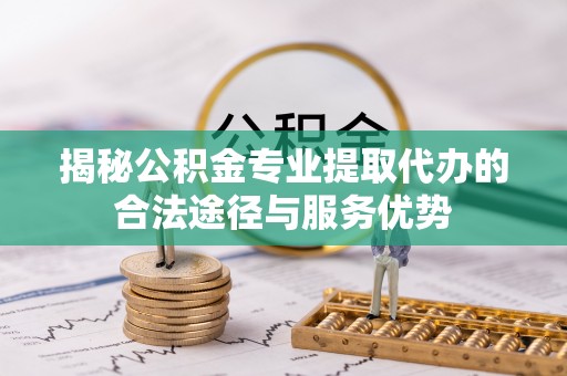 新华揭秘公积金专业提取代办的合法途径与服务优势
