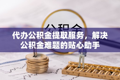 新华代办公积金提取服务，解决公积金难题的贴心助手