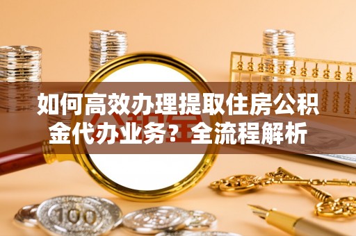 新华如何高效办理提取住房公积金代办业务？全流程解析