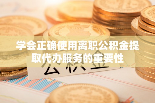 新华学会正确使用离职公积金提取代办服务的重要性